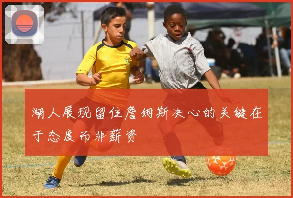 湖人展现留住詹姆斯决心的关键在于态度而非薪资