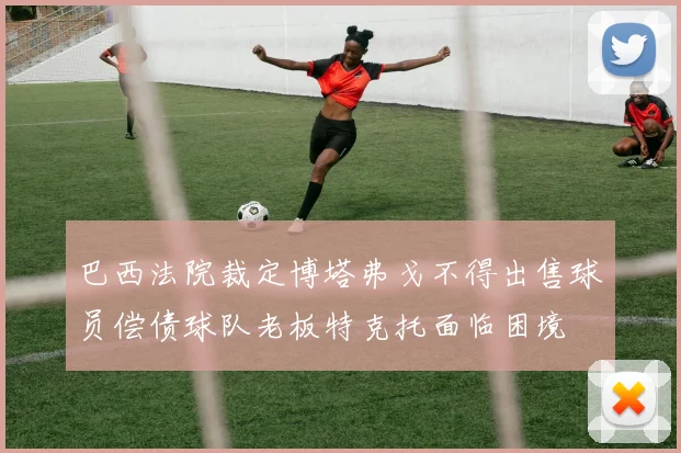 巴西法院裁定博塔弗戈不得出售球员偿债球队老板特克托面临困境