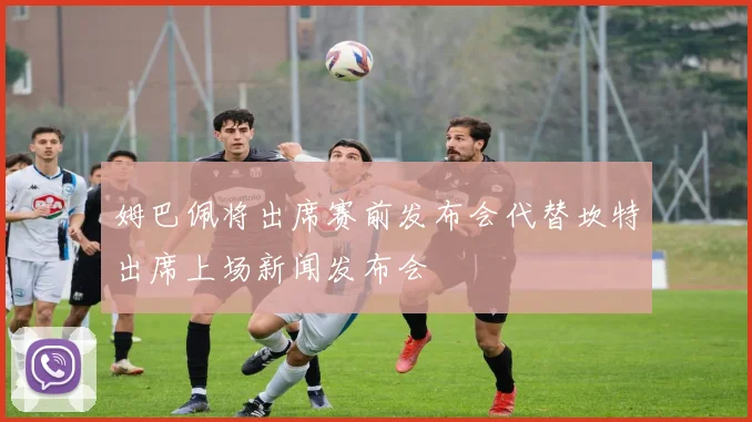 姆巴佩将出席赛前发布会代替坎特出席上场新闻发布会