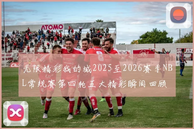 无限精彩我的城2025至2026赛季NBL常规赛第四轮五大精彩瞬间回顾