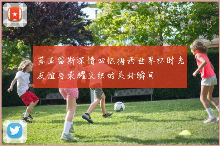 苏亚雷斯深情回忆梅西世界杯时光友谊与荣耀交织的美好瞬间