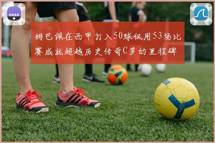 姆巴佩在西甲打入50球仅用53场比赛成就超越历史传奇C罗的里程碑
