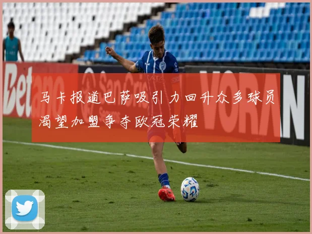 马卡报道巴萨吸引力回升众多球员渴望加盟争夺欧冠荣耀