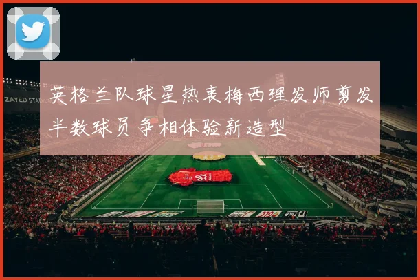 英格兰队球星热衷梅西理发师剪发半数球员争相体验新造型