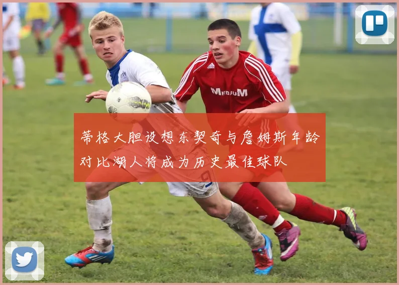 蒂格大胆设想东契奇与詹姆斯年龄对比湖人将成为历史最佳球队