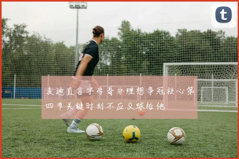 麦迪直言字母哥非理想争冠核心第四节关键时刻不应交球给他