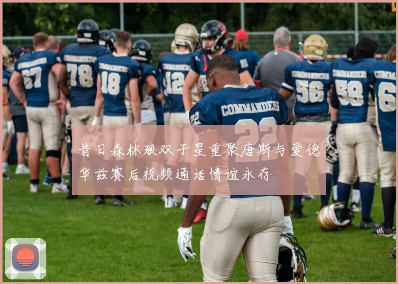昔日森林狼双子星重聚唐斯与爱德华兹赛后视频通话情谊永存