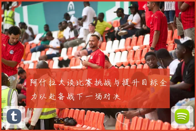 阿什拉夫谈比赛挑战与提升目标全力以赴备战下一场对决