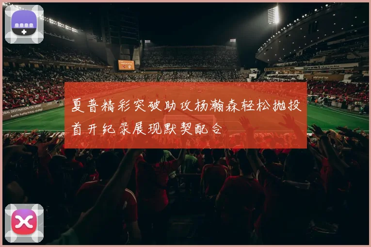 夏普精彩突破助攻杨瀚森轻松抛投首开纪录展现默契配合
