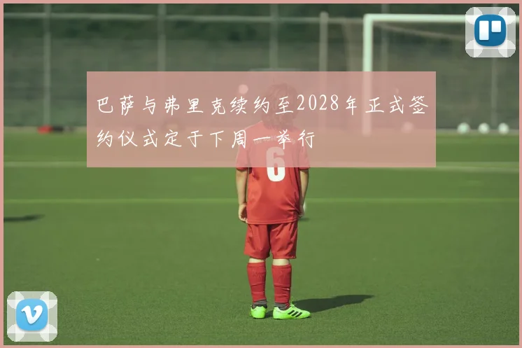 巴萨与弗里克续约至2028年正式签约仪式定于下周一举行
