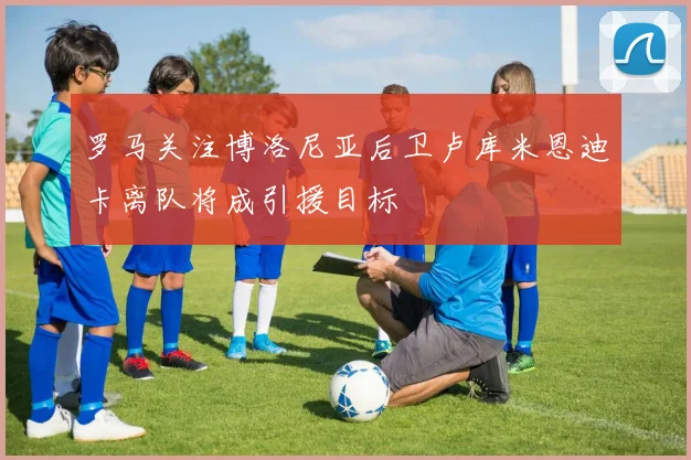 罗马关注博洛尼亚后卫卢库米恩迪卡离队将成引援目标