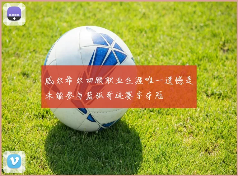 威尔希尔回顾职业生涯唯一遗憾是未能参与蓝狐奇迹赛季夺冠