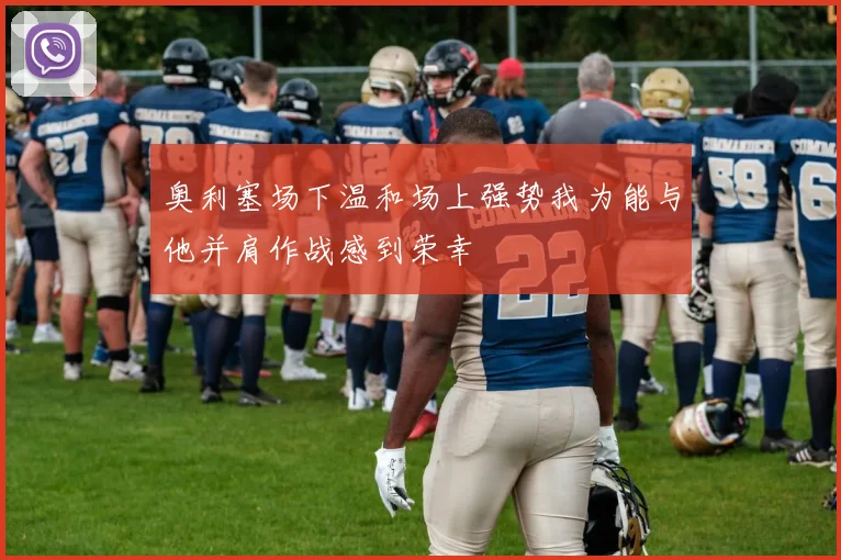 奥利塞场下温和场上强势我为能与他并肩作战感到荣幸