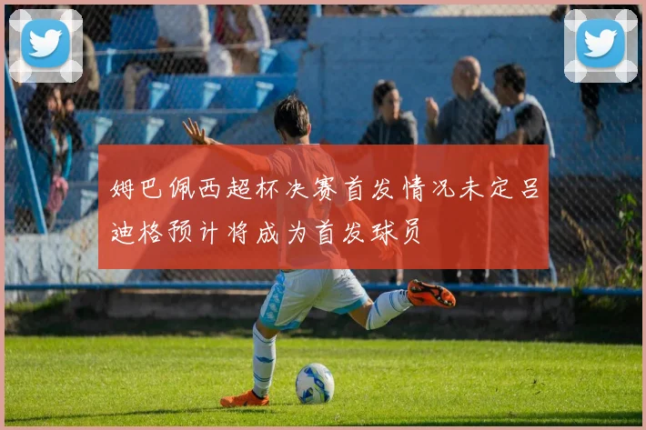 姆巴佩西超杯决赛首发情况未定吕迪格预计将成为首发球员