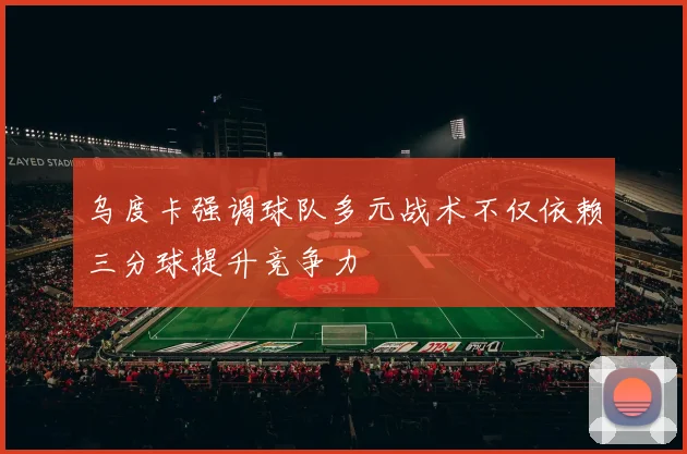 乌度卡强调球队多元战术不仅依赖三分球提升竞争力