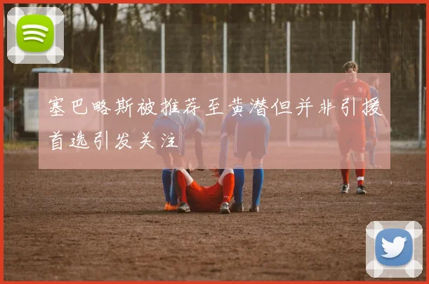 塞巴略斯被推荐至黄潜但并非引援首选引发关注